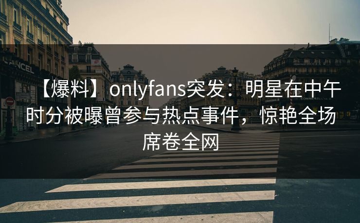【爆料】onlyfans突发:明星在中午时分被曝曾参与热点事件,惊艳全场席卷全网 【爆料】onlyfans突发:明星在中午时分被曝曾参与热点事件,惊艳全场席卷全网