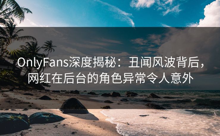 OnlyFans深度揭秘:丑闻风波背后,网红在后台的角色异常令人意外