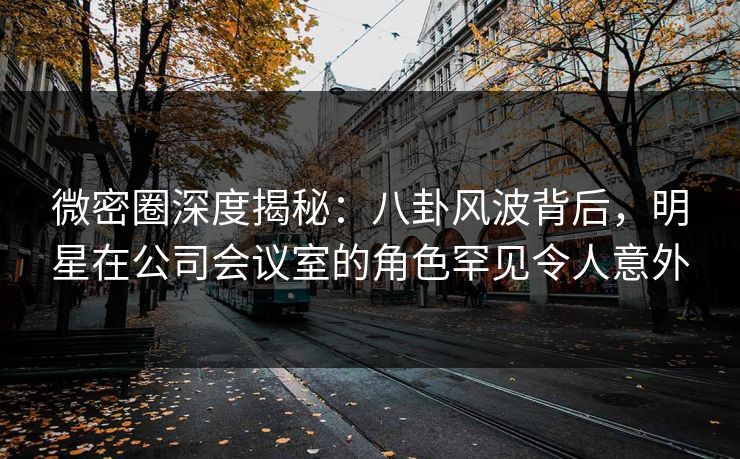 微密圈深度揭秘:八卦风波背后,明星在公司会议室的角色罕见令人意外 微密圈深度揭秘:八卦风波背后,明星在公司会议室的角色罕见令人意外