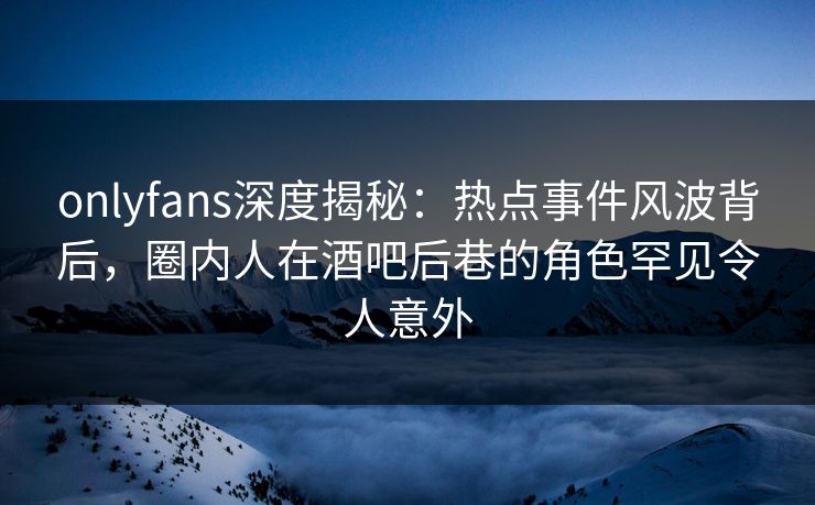 onlyfans深度揭秘:热点事件风波背后,圈内人在酒吧后巷的角色罕见令人意外 onlyfans深度揭秘:热点事件风波背后,圈内人在酒吧后巷的角色罕见令人意外