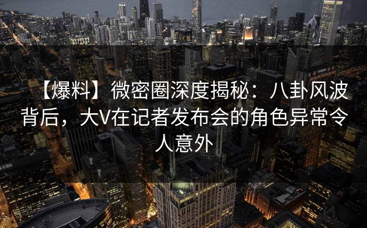 【爆料】微密圈深度揭秘:八卦风波背后,大V在记者发布会的角色异常令人意外